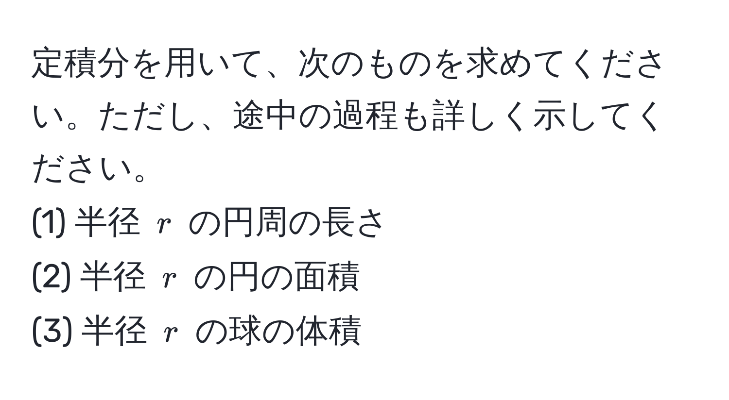 定積分を用いて、次のものを求めてください。ただし、途中の過程も詳しく示してください。  
(1) 半径 $r$ の円周の長さ  
(2) 半径 $r$ の円の面積  
(3) 半径 $r$ の球の体積