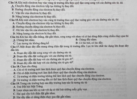 Câu 14.Khi một electron bay vào vùng từ trường đều theo quỹ đạo song song với các đường sức từ, thì
A, Chuyển động của electron tiếp tục không bị thay đổi.
B. Hướng chuyển động của electron bị thay đổi.
C. Vận tốc của electron bị thay đổi.
D. Năng lượng của electron bị thay đổi.
Câu 15.Khi một electron bay vào vùng từ trường theo quỹ đạo vuông góc với các đường sức từ, thì
A. Chuyển động của electron tiếp tục không bị thay đổi
B. Hướng chuyển động của electron bị thay đổi
C. Độ lớn vận tốc của electron bị thay đổi.
D. Năng lượng của electron bị thay đổi.
Câu 16.Khi hai dây dẫn thẳng, đặt gần nhau, song song với nhau và có hai dòng điện cùng chiều chạy qua thì
A. Chúng hút nhau. B. Chúng đầy nhau.
C. Lực tương tác không đáng kể. D. Có lúc hút, có lúc đây
Câu 17.Một đoạn dây dẫn mang đòng điện đặt trong từ trường đều. Lực từ lớn nhất tác dụng lên đoạn dây
dǎn khī
A. Đoạn dây dẫn đặt song song với các đường sức từ.
B. Đoạn dây dẫn đặt vuông góc với các đường sức từ.
C. Đoạn đây dẫn đặt hợp với các đường sức từ góc 45°.
D. Đoạn dây dẫn đặt hợp với các đường sức từ góc 60°.
Câu 18.Chọn câu đủng
A. Chi có từ trường mới làm lệch được quỹ đạo chuyển động của electron.
B. Chi có điện trường mới làm lệch được quỹ đạo chuyển động của electron.
C. Từ trường và điện trường không thể làm lệch quỹ đạo chuyển động của electron.
D. Từ trường và điện trường đều có thể làm lệch được quỹ đạo chuyển động của electron.
Câu 19. Trong các trường hợp sau đây trường hợp nào là tương tác từ
A. Trái Đất hút Mặt Trăng.
B. Lược nhựa sau khi cọ xát với đạ có thể hút những mẫy giấy vụn.
C. Hai quả cầu tích điện đặt gần nhau.
D. Hai dây dẫn có đòng điện chạy qua đặt gần nhau.