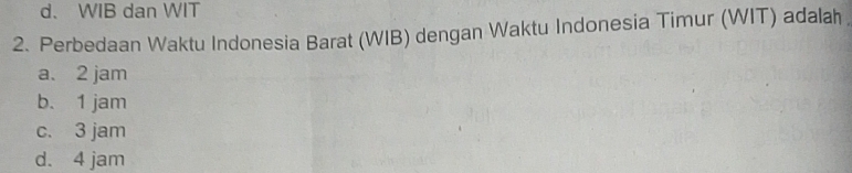 d. WIB dan WIT
2. Perbedaan Waktu Indonesia Barat (WIB) dengan Waktu Indonesia Timur (WIT) adalah
a. 2 jam
b. 1 jam
c. 3 jam
d. 4 jam