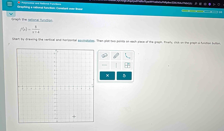 xy012gLulGpZyxdYVdflxTEyasWYUalJxGuFNRp8wrZDXLY64vJ7N0rG2U A 1o n 
O Polynomial and Rational Functions 
Graphing a rational function: Constant over linear
3/5
Graph the rational function.
f(x)= 8/x+4 
Start by drawing the vertical and horizontal asymptotes. Then plot two points on each piece of the graph. Finally, click on the graph-a-function button. 
.. 
×