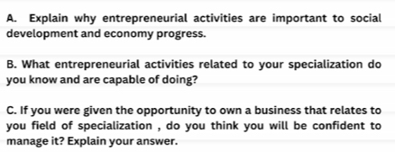 Explain why entrepreneurial activities are important to social 
development and economy progress. 
B. What entrepreneurial activities related to your specialization do 
you know and are capable of doing? 
C. If you were given the opportunity to own a business that relates to 
you field of specialization , do you think you will be confident to 
manage it? Explain your answer.