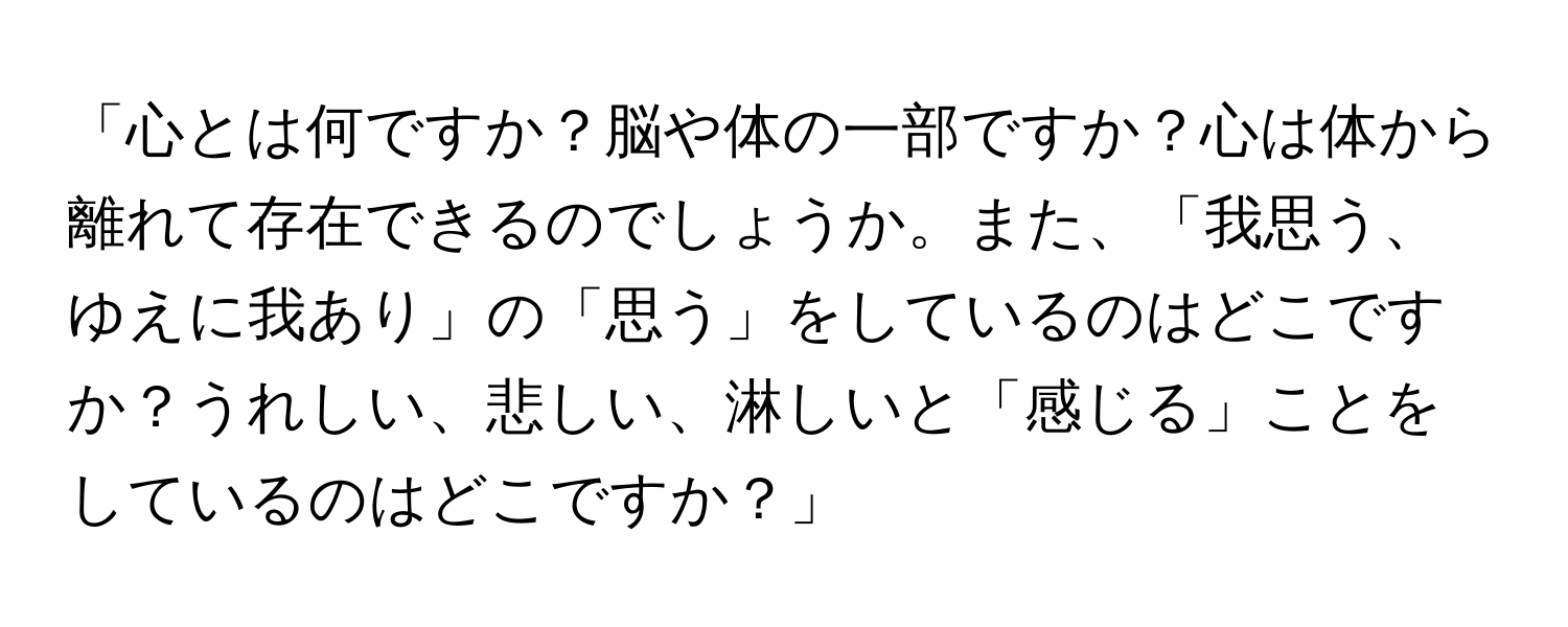 「心とは何ですか？脳や体の一部ですか？心は体から離れて存在できるのでしょうか。また、「我思う、ゆえに我あり」の「思う」をしているのはどこですか？うれしい、悲しい、淋しいと「感じる」ことをしているのはどこですか？」