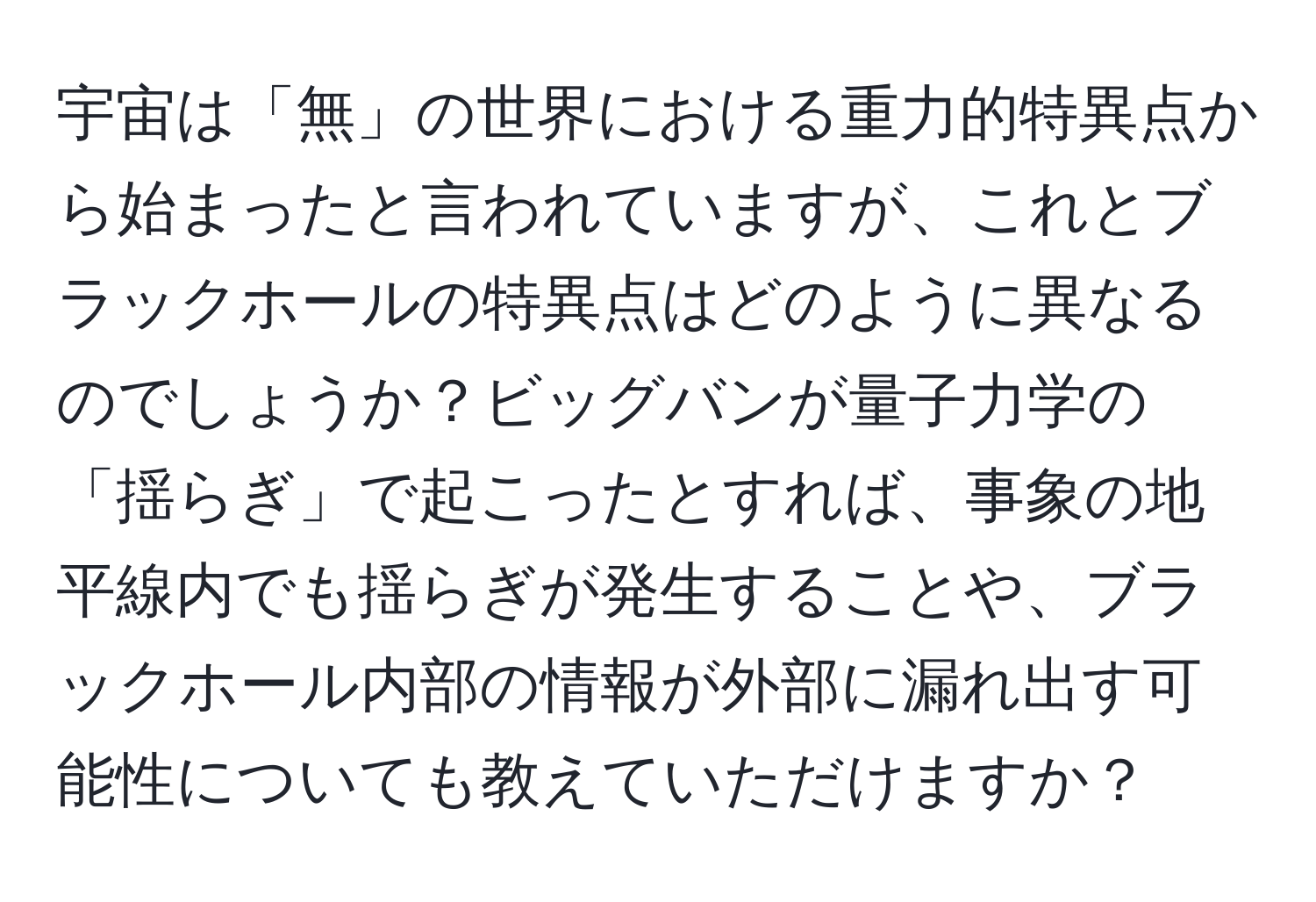 宇宙は「無」の世界における重力的特異点から始まったと言われていますが、これとブラックホールの特異点はどのように異なるのでしょうか？ビッグバンが量子力学の「揺らぎ」で起こったとすれば、事象の地平線内でも揺らぎが発生することや、ブラックホール内部の情報が外部に漏れ出す可能性についても教えていただけますか？