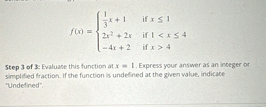 if beginarrayr x≤ 1 1
f(x)=beginarrayl  1/3 x+1 2x^2+2x -4x+2endarray. if 
if x>4
Step 3 of 3 : Evaluate this function at x=1. Express your answer as an integer or 
simplified fraction. If the function is undefined at the given value, indicate 
"Undefined".