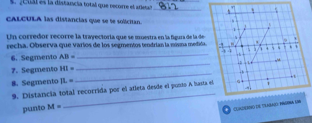 ¿Cual es la distancia total que recorre el atleta?_ 
cALCULA las distancias que se te solicitan. 
Un corredor recorre la trayectoria que se muestra en la figura de la de- 
recha. Observa que varios de los segmentos tendrían la misma medida. 
6. Segmento AB=
_ 
_ 
7. Segmento HI= _ 
8. Segmento JL=
9. Distancia total recorrida por el atleta desde el punto A hasta el 
punto M=
_ 
* CUADERNO DE TRABAJO: PÁGINA 130