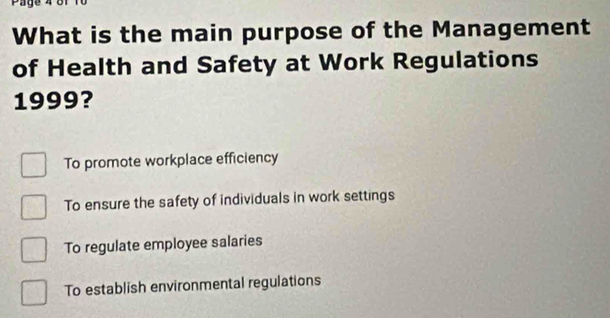 Page 4 or
What is the main purpose of the Management
of Health and Safety at Work Regulations
1999?
To promote workplace efficiency
To ensure the safety of individuals in work settings
To regulate employee salaries
To establish environmental regulations