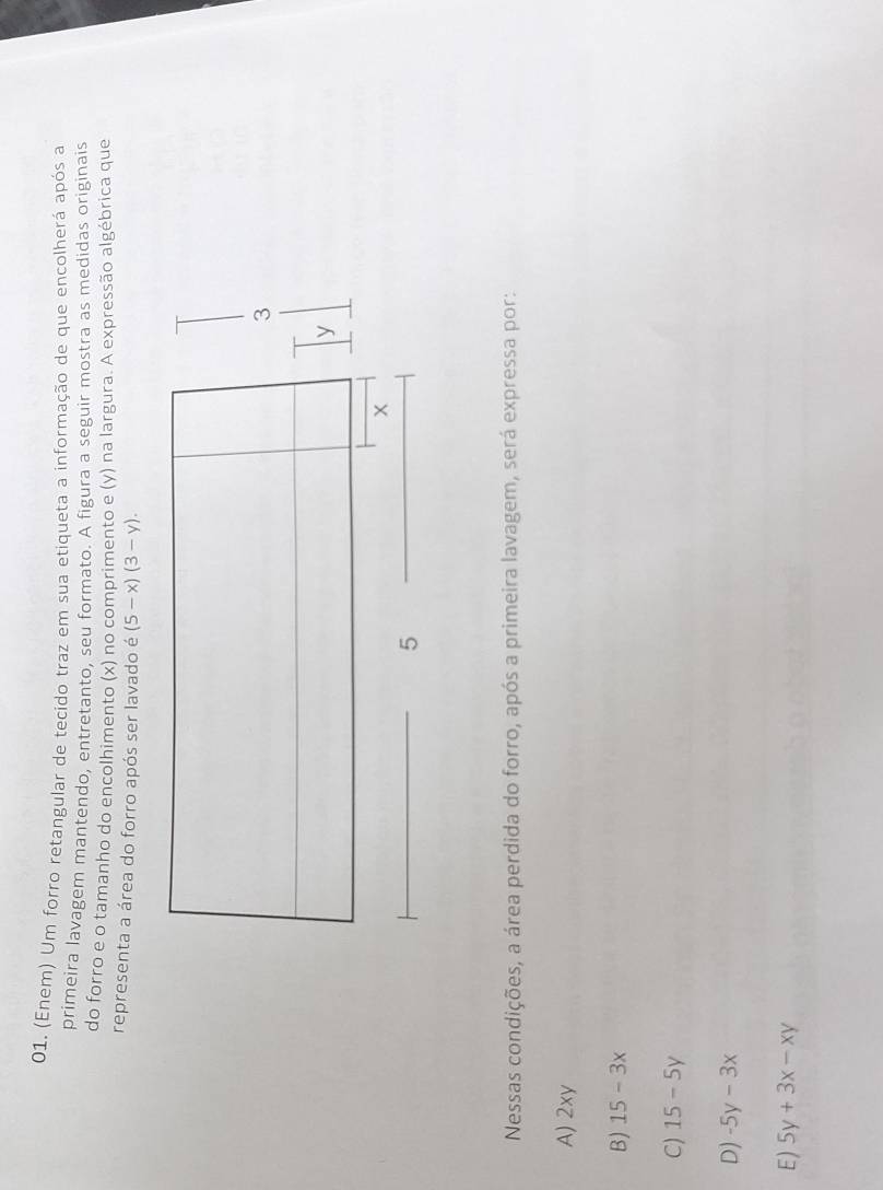 (Enem) Um forro retangular de tecido traz em sua etiqueta a informação de que encolherá após a
primeira lavagem mantendo, entretanto, seu formato. A figura a seguir mostra as medidas originais
do forro e o tamanho do encolhimento (x) no comprimento e (y) na largura. A expressão algébrica que
representa a área do forro após ser lavado é (5-x)(3-y). 
Nessas condições, a área perdida do forro, após a primeira lavagem, será expressa por:
A) 2xy
B) 15-3x
C) 15-5y
D) -5y-3x
E) 5y+3x-xy