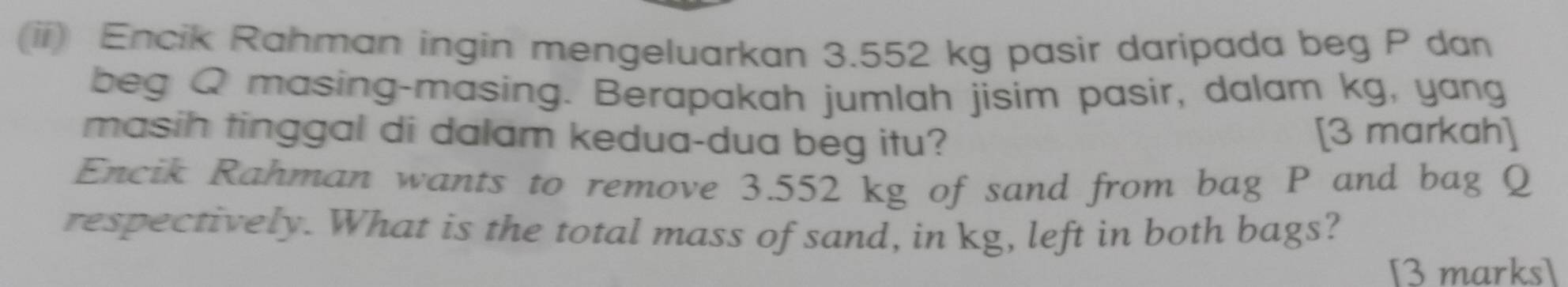 (ii) Encik Rahman ingin mengeluarkan 3.552 kg pasir daripada beg P dan 
beg Q masing-masing. Berapakah jumlah jisim pasir, dalam kg, yang 
masih tinggal di dalam kedua-dua beg itu? 
[3 markah] 
Encik Rahman wants to remove 3.552 kg of sand from bag P and bag Q
respectively. What is the total mass of sand, in kg, left in both bags? 
[3 marks]