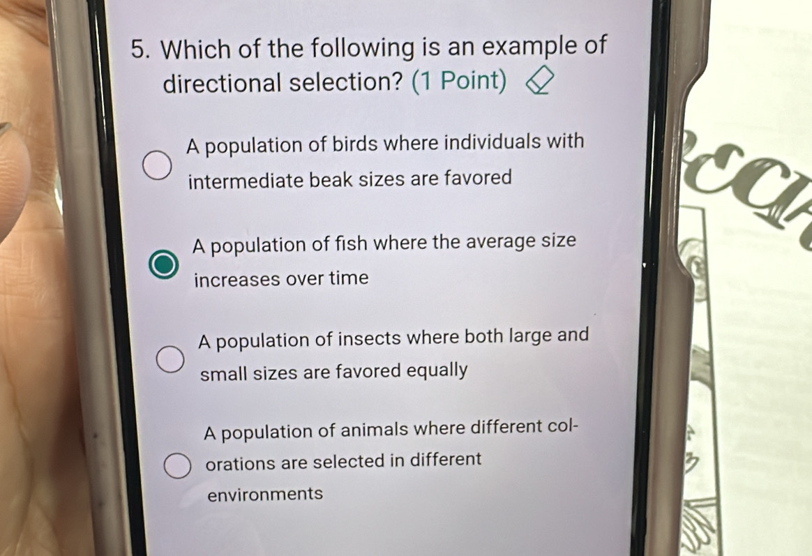 Which of the following is an example of
directional selection? (1 Point)
A population of birds where individuals with
intermediate beak sizes are favored EC
A population of fish where the average size
increases over time
A population of insects where both large and
small sizes are favored equally
A population of animals where different col-
orations are selected in different
environments