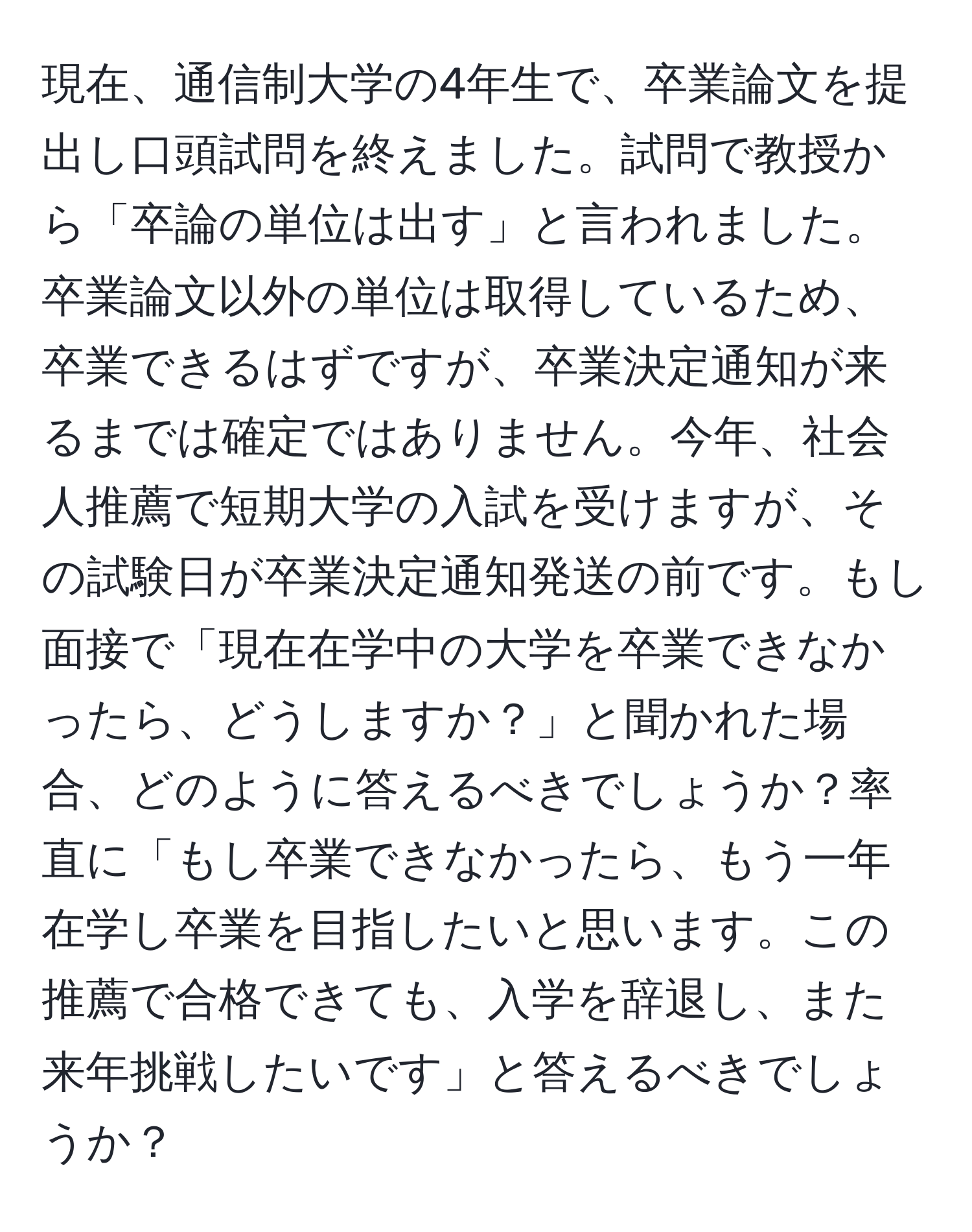 現在、通信制大学の4年生で、卒業論文を提出し口頭試問を終えました。試問で教授から「卒論の単位は出す」と言われました。卒業論文以外の単位は取得しているため、卒業できるはずですが、卒業決定通知が来るまでは確定ではありません。今年、社会人推薦で短期大学の入試を受けますが、その試験日が卒業決定通知発送の前です。もし面接で「現在在学中の大学を卒業できなかったら、どうしますか？」と聞かれた場合、どのように答えるべきでしょうか？率直に「もし卒業できなかったら、もう一年在学し卒業を目指したいと思います。この推薦で合格できても、入学を辞退し、また来年挑戦したいです」と答えるべきでしょうか？