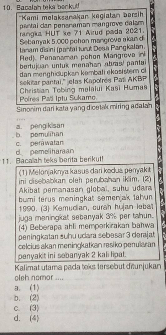 Bacalah teks berikut!
“Kami melaksanakan kegiatan bersih
pantai dan penanaman mangrove dalam
rangka HUT ke 71 Airud pada 2021.
Sebanyak 5.000 pohon mangrove akan di
tanam disini (pantai turut Desa Pangkalan,
Red). Penanaman pohon Mangrove ini
bertujuan untuk menahan abrasi pantai
dan menghidupkan kembali ekosistem di
sekitar pantai,” jelas Kapolrės Pati AKBP
Christian Tobing melalui Kasi Humas
Polres Pati Iptu Sukarno.
Sinonim dari kata yang dicetak miring adalah
a. pengikisan
b. pemulihan
c. perawatan
d. pemeliharaan
11. Bacalah teks berita berikut!
(1) Melonjaknya kasus dari kedua penyakit
ini disebabkan oleh perubahan iklim. (2)
Akibat pemanasan global, suhu udara
bumi terus meningkat semenjak tahun
1990. (3) Kemudian, curah hujan lebat
juga meningkat sebanyak 3% per tahun.
(4) Beberapa ahli memperkirakan bahwa
peningkatan suhu udara sebesar 3 derajat
celcius akan meningkatkan resiko penularan
penyakit ini sebanyak 2 kali lipat.
Kalimat utama pada teks tersebut ditunjukan
oleh nomor ....
a. (1)
b. (2)
c. (3)
d. (4)