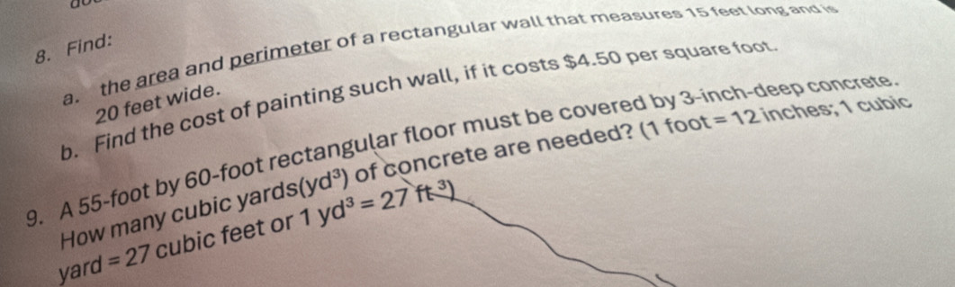 Find: a. the area and perimeter of a rectangular wall that measures 15 feet long and is 
b. Find the cost of painting such wall, if it costs $4.50 per square foot
20 feet wide. 
9. A 55-foot by 60-foot rectangular floor must be covered by 3-inch -deep concrete 
How many cubic yards (yd^3) of concrete are needed? (1 foot =12 inches; 1 cubic
yard =27 cubic feet or 1yd^3=27ft^3)