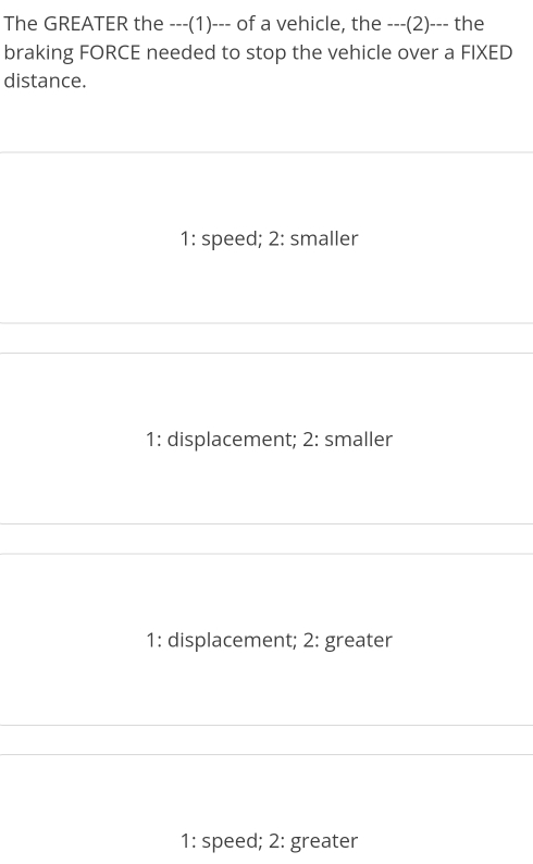 The GREATER the ---(1)--- of a vehicle, the ---(2)--- the
braking FORCE needed to stop the vehicle over a FIXED
distance.
1: speed; 2: smaller
1: displacement; 2: smaller
1: displacement; 2: greater
1: speed; 2: greater