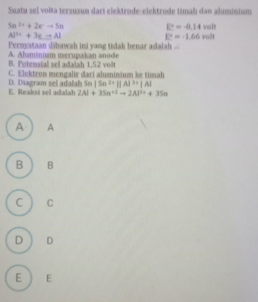 Suatu sel volta tersusun dari elektrode-elektrode timah dan aluminium
Sn^(2+)+2e^-to Sn
E°=-0.14volt
Al^(3+)+3eto Al
E°=-1.66volt
Pernyataan dibawah ini yang tidak benar adalah ...
A. Aluminium merupakan anode
B. Potensial sel adalah 1,52 volt
C. Elektron mengalir dari aluminium ke timah
D. Diagram sel adalah Sn|Sn^(2+)||A|^3+|A|
E. Reaksi sel adalah 2Al+3Sn^(+2)to 2Al^(3+)+3Sn
A A
B B
C C
D D
E E