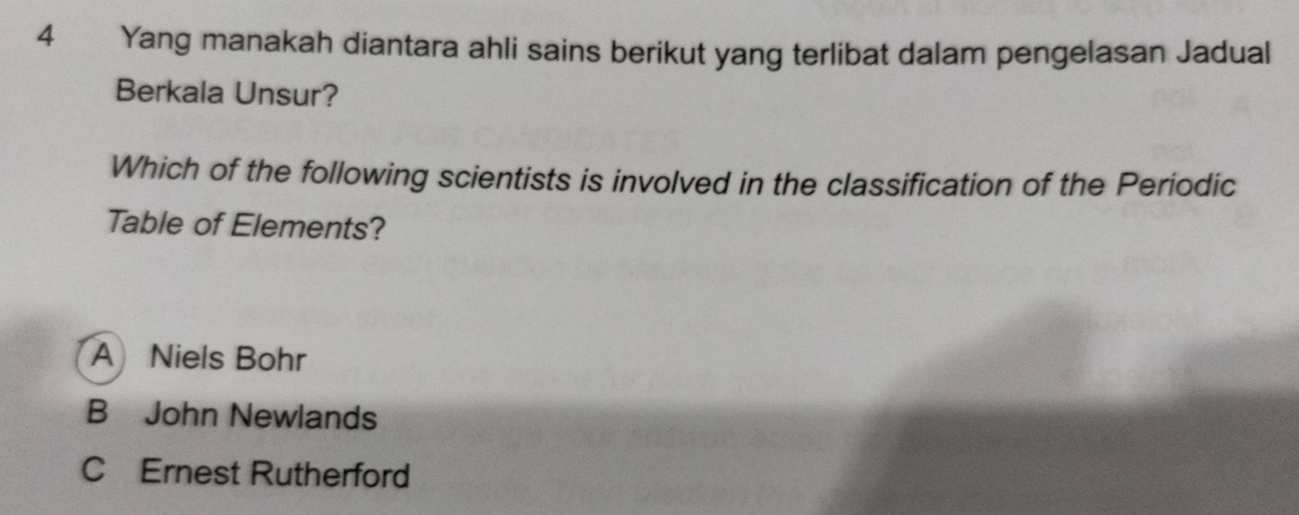 Yang manakah diantara ahli sains berikut yang terlibat dalam pengelasan Jadual
Berkala Unsur?
Which of the following scientists is involved in the classification of the Periodic
Table of Elements?
A Niels Bohr
B John Newlands
C Ernest Rutherford