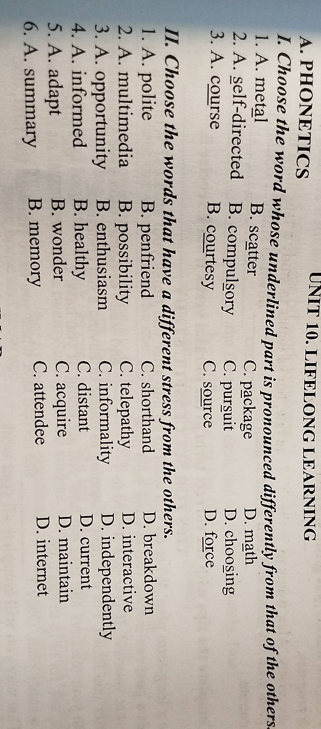 PHONETICS
UNIT 10. LIFELONG LEARNING
I. Choose the word whose underlined part is pronounced differently from that of the others
1. A. metal B. scatter
C. package D. math
2. A. self-directed B. compulgory
C. pursuit D. choosing
3. A. course B. courtesy C. source D. force
II. Choose the words that have a different stress from the others.
1. A. polite B. penfriend C. shorthand D. breakdown
2. A. multimedia B. possibility C. telepathy D. interactive
3. A. opportunity B. enthusiasm C. informality D. independently
4. A. informed B. healthy C. distant D. current
5. A. adapt B. wonder C. acquire
D. maintain
6. A. summary
B. memory
C. attendee D. internet