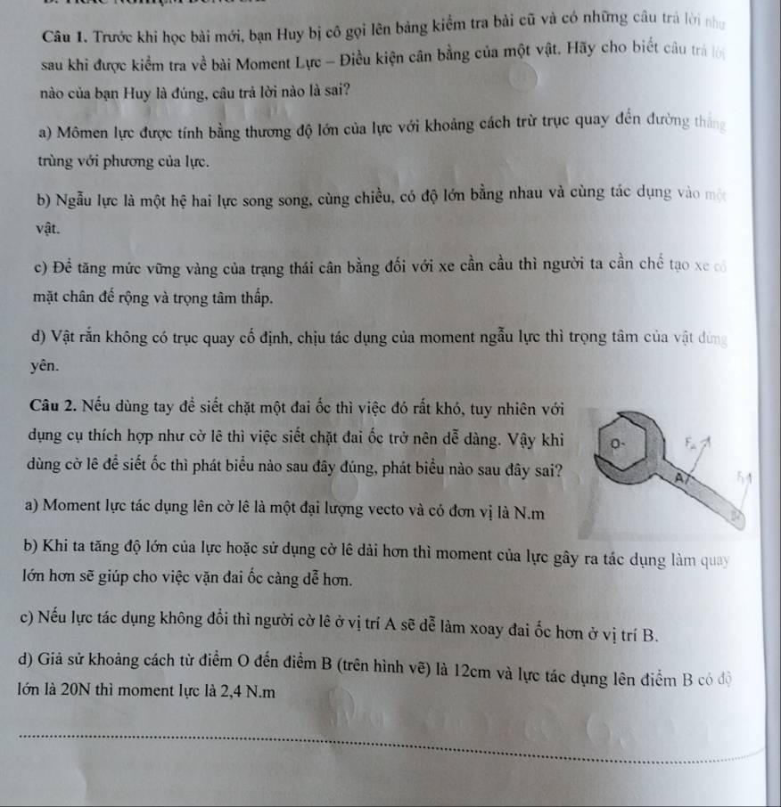 Trước khi học bài mới, bạn Huy bị cô gọi lên bảng kiểm tra bải cũ và có những câu trà lời như
sau khi được kiểm tra về bài Moment Lực - Điều kiện cân bằng của một vật. Hãy cho biết câu trả lời
nào của bạn Huy là đúng, câu trả lời nào là sai?
a) Mômen lực được tính bằng thương độ lớn của lực với khoảng cách trừ trục quay đến đường thắng
trùng với phương của lực.
b) Ngẫu lực là một hệ hai lực song song, cùng chiều, có độ lớn bằng nhau và cùng tác dụng vào một
vật.
c) Đề tăng mức vững vàng của trạng thái cân bằng đối với xe cần cầu thì người ta cần chế tạo xe có
mặt chân đế rộng và trọng tâm thấp.
d) Vật rắn không có trục quay cố định, chịu tác dụng của moment ngẫu lực thì trọng tâm của vật đứng
yên.
Cầu 2. Nếu dùng tay để siết chặt một đai ốc thì việc đó rất khó, tuy nhiên với
dụng cụ thích hợp như cờ lê thì việc siết chặt đai ốc trở nên dễ dàng. Vậy khi
dùng cờ lê để siết ốc thì phát biểu nào sau đây đúng, phát biểu nào sau đây sai?
a) Moment lực tác dụng lên cờ lê là một đại lượng vecto và có đơn vị là N.m
b) Khi ta tăng độ lớn của lực hoặc sử dụng cờ lê dài hơn thì moment của lực gây ra tác dụng làm quay
lớn hơn sẽ giúp cho việc vặn đai ốc càng dễ hơn.
c) Nếu lực tác dụng không đổi thì người cờ lê ở vị trí A sẽ dễ làm xoay đai ốc hơn ở vị trí B.
d) Giả sử khoảng cách từ điểm O đến điểm B (trên hình vẽ) là 12cm và lực tác dụng lên điểm B có độ
lớn là 20N thì moment lực là 2,4 N.m
_