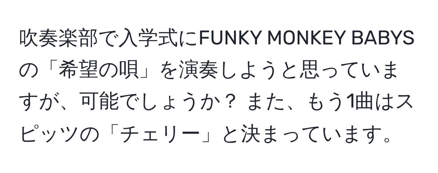 吹奏楽部で入学式にFUNKY MONKEY BABYSの「希望の唄」を演奏しようと思っていますが、可能でしょうか？ また、もう1曲はスピッツの「チェリー」と決まっています。