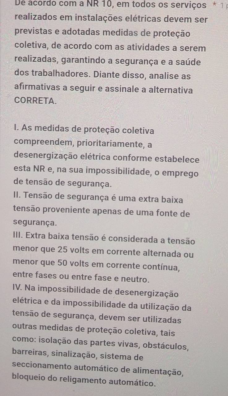 De acordo com a NR 10, em todos os serviços * 1 
realizados em instalações elétricas devem ser
previstas e adotadas medidas de proteção
coletiva, de acordo com as atividades a serem
realizadas, garantindo a segurança e a saúde
dos trabalhadores. Diante disso, analise as
afırmativas a seguir e assinale a alternativa
CORRETA.
I. As medidas de proteção coletiva
compreendem, prioritariamente, a
desenergização elétrica conforme estabelece
esta NR e, na sua impossibilidade, o emprego
de tensão de segurança.
II. Tensão de segurança é uma extra baixa
tensão proveniente apenas de uma fonte de
segurança.
III. Extra baixa tensão é considerada a tensão
menor que 25 volts em corrente alternada ou
menor que 50 volts em corrente contínua,
entre fases ou entre fase e neutro.
IV. Na impossibilidade de desenergização
elétrica e da impossibilidade da utilização da
tensão de segurança, devem ser utilizadas
outras medidas de proteção coletiva, tais
como: isolação das partes vivas, obstáculos,
barreiras, sinalização, sistema de
seccionamento automático de alimentação,
bloqueio do religamento automático.