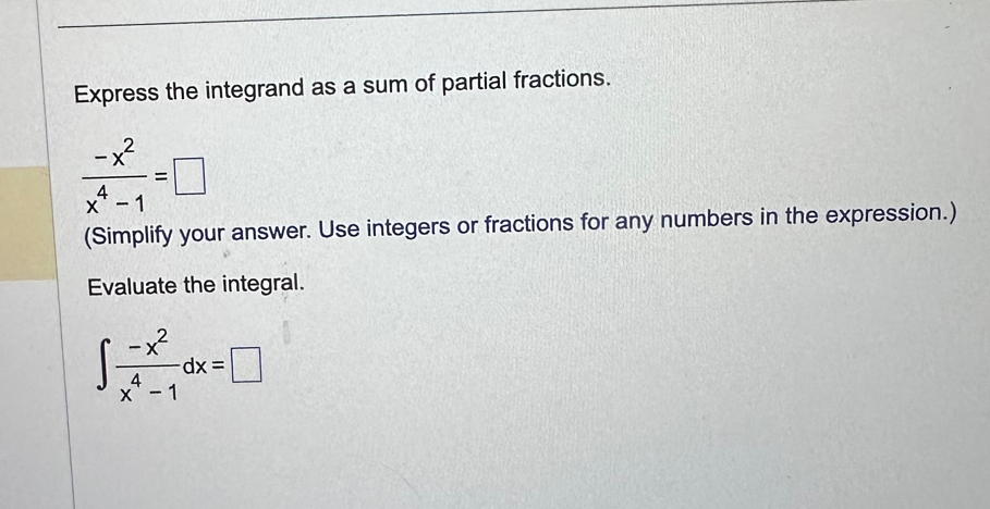 Express the integrand as a sum of partial fractions.
 (-x^2)/x^4-1 =□
(Simplify your answer. Use integers or fractions for any numbers in the expression.) 
Evaluate the integral.
∈t  (-x^2)/x^4-1 dx=□