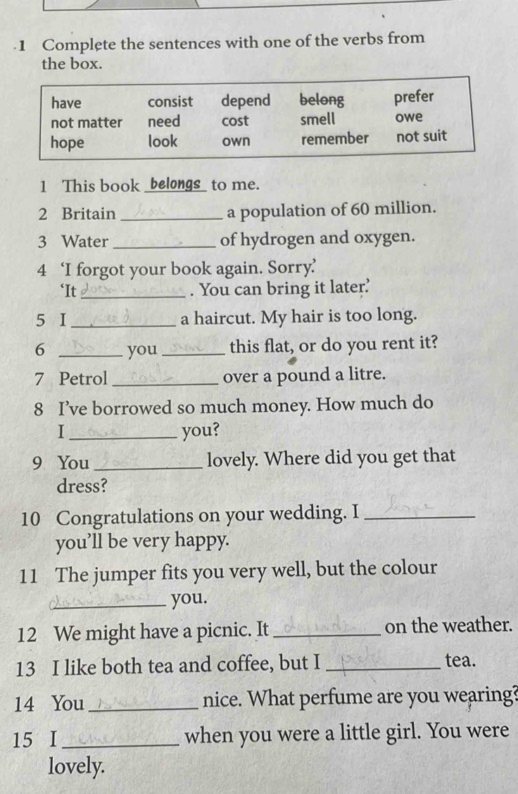 .1 Complete the sentences with one of the verbs from 
the box. 
1 This book _belongs_ to me. 
2 Britain _a population of 60 million. 
3 Water_ of hydrogen and oxygen. 
4 ‘I forgot your book again. Sorry’ 
‘It _. You can bring it later’ 
5 I _a haircut. My hair is too long. 
6 _you _this flat, or do you rent it? 
7 Petrol _over a pound a litre. 
8 I’ve borrowed so much money. How much do 
I _you? 
9 You _lovely. Where did you get that 
dress? 
10 Congratulations on your wedding. I_ 
you’ll be very happy. 
11 The jumper fits you very well, but the colour 
_you. 
12 We might have a picnic. It _on the weather. 
13 I like both tea and coffee, but I _tea. 
14 You _nice. What perfume are you wearing? 
15 I_ when you were a little girl. You were 
lovely.