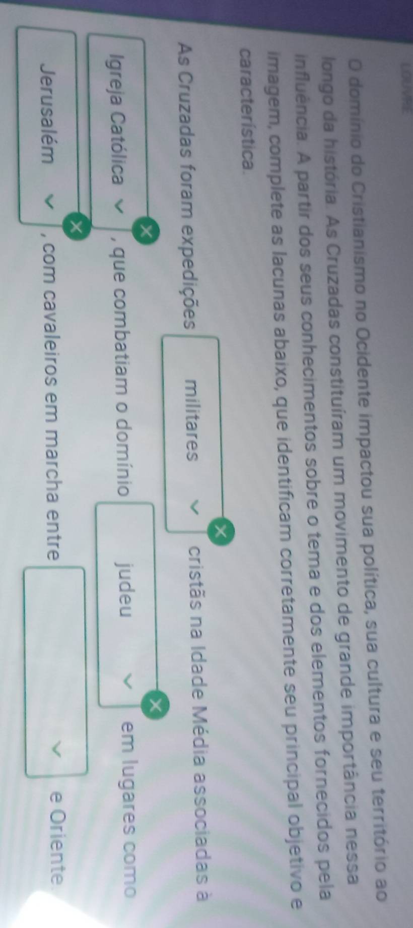 LOUVRE 
O domínio do Cristianismo no Ocidente impactou sua política, sua cultura e seu território ao 
longo da história. As Cruzadas constituíram um movimento de grande importância nessa 
influência. A partir dos seus conhecimentos sobre o tema e dos elementos fornecidos pela 
imagem, complete as lacunas abaixo, que identificam corretamente seu principal objetivo e 
característica.
X
As Cruzadas foram expedições militares cristãs na Idade Média associadas à 
Igreja Católica , que combatiam o domínio judeu em lugares como
X
Jerusalém , com cavaleiros em marcha entre V e Oriente