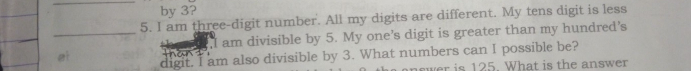 by 3? 
5. I am three-digit number. All my digits are different. My tens digit is less 
_ 
,I am divisible by 5. My one’s digit is greater than my hundred’s 
a 
digit. I am also divisible by 3. What numbers can I possible be? 
et 
er is 125. What is the answer