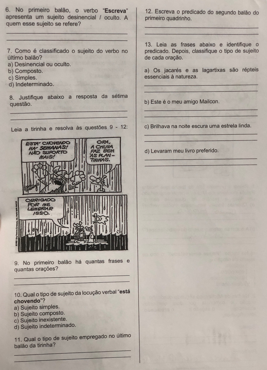 No primeiro balão, o verbo “Escreva” 12. Escreva o predicado do segundo balão do
apresenta um sujeito desinencial / oculto. A primeiro quadrinho.
_
quem esse sujeito se refere?
_
_
_
13. Leia as frases abaixo e identifique o
7. Como é classificado o sujeito do verbo no predicado. Depois, classifique o tipo de sujeito
último balão? de cada oração.
a) Desinencial ou oculto.
b) Composto. a) Os jacarés e as lagartixas são répteis
_
c) Simples. essenciais à natureza.
d) Indeterminado.
_
8. Justifique abaixo a resposta da sétima
questão. b) Este é o meu amigo Mailcon.
_
_
_
_
_
Leia a tirinha e resolva às questões 9 - 12: c) Brilhava na noite escura uma estrela linda.
_
d) Levaram meu livro preferido.
_
_
9. No primeiro balão há quantas frases e
_
quantas orações?
_
10. Qual o tipo de sujeito da locução verbal “está
chovendo"?
a) Sujeito simples.
b) Sujeito composto.
c) Sujeito inexistente.
d) Sujeito indeterminado.
11. Qual o tipo de sujeito empregado no último
_
balão da tirinha?
_