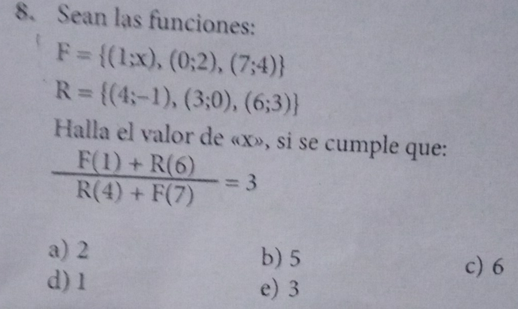 Sean las funciones:
F= (1;x),(0;2),(7;4)
R= (4;-1),(3;0),(6;3)
Halla el valor de « x», si se cumple que:
 (F(1)+R(6))/R(4)+F(7) =3
a) 2
b) 5
d) 1
c) 6
e) 3