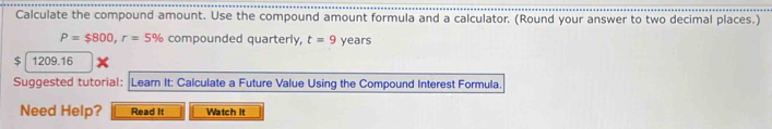 Calculate the compound amount. Use the compound amount formula and a calculator. (Round your answer to two decimal places.)
P=$800, r=5% compounded quarterly, t=9 years
$ 1209.16
Suggested tutorial: Learn It: Calculate a Future Value Using the Compound Interest Formula 
Need Help? Read It Watch it