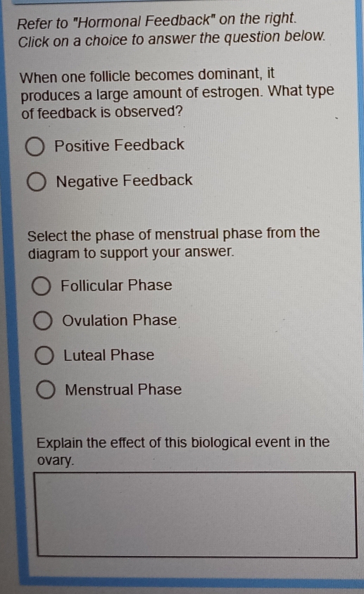 Refer to "Hormonal Feedback" on the right.
Click on a choice to answer the question below.
When one follicle becomes dominant, it
produces a large amount of estrogen. What type
of feedback is observed?
Positive Feedback
Negative Feedback
Select the phase of menstrual phase from the
diagram to support your answer.
Follicular Phase
Ovulation Phase
Luteal Phase
Menstrual Phase
Explain the effect of this biological event in the
ovary.