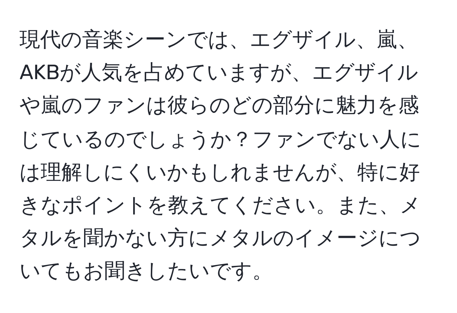 現代の音楽シーンでは、エグザイル、嵐、AKBが人気を占めていますが、エグザイルや嵐のファンは彼らのどの部分に魅力を感じているのでしょうか？ファンでない人には理解しにくいかもしれませんが、特に好きなポイントを教えてください。また、メタルを聞かない方にメタルのイメージについてもお聞きしたいです。