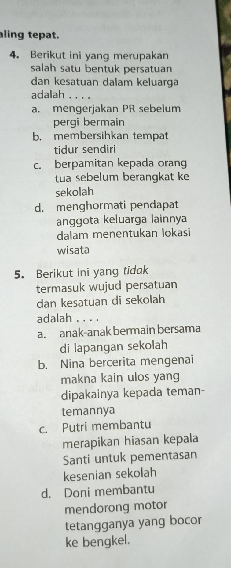 ling tepat.
4. Berikut ini yang merupakan
salah satu bentuk persatuan
dan kesatuan dalam keluarga
adalah . . . .
a. mengerjakan PR sebelum
pergi bermain
b. membersihkan tempat
tidur sendiri
c. berpamitan kepada orang
tua sebelum berangkat ke
sekolah
d. menghormati pendapat
anggota keluarga lainnya
dalam menentukan lokasi
wisata
5. Berikut ini yang tidak
termasuk wujud persatuan
dan kesatuan di sekolah
adalah . . . .
a. anak-anak bermain bersama
di lapangan sekolah
b. Nina bercerita mengenai
makna kain ulos yang
dipakainya kepada teman-
temannya
c. Putri membantu
merapikan hiasan kepala
Santi untuk pementasan
kesenian sekolah
d. Doni membantu
mendorong motor
tetangganya yang bocor
ke bengkel.