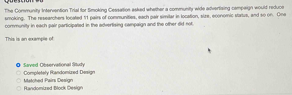 The Community Intervention Trial for Smoking Cessation asked whether a community wide advertising campaign would reduce
smoking. The researchers located 11 pairs of communities, each pair similar in location, size, economic status, and so on. One
community in each pair participated in the advertising campaign and the other did not.
This is an example of:
Saved Observational Study
Completely Randomized Design
Matched Pairs Design
Randomized Block Design