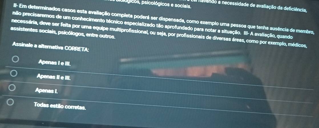 piblógicos, psicológicos e sociais.
Lel navendo a necessidade de avaliação da deficiência,
II- Em determinados casos esta avaliação completa poderá ser dispensada, como exemplo uma pessoa que tenha ausência de membro,
não precisaremos de um conhecimento técnico especializado tão aprofundado para notar a situação. III- A avaliação, quando
assistentes sociais, psicólogos, entre outros.
necessária, deve ser feita por uma equipe multiprofissional, ou seja, por profissionais de diversas áreas, como por exemplo, médicos,
Assinale a alternativa CORRETA:
Apenas I e III.
Apenas II e III.
Apenas I.
Todas estão corretas.