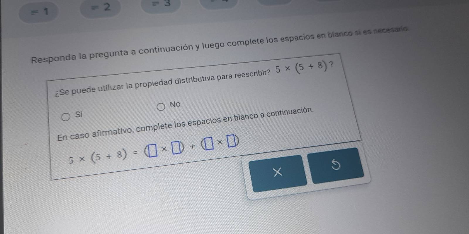 1
=2 
equiv 
Responda la pregunta a continuación y luego complete los espacios en blanco sí es necesario.
¿Se puede utilizar la propiedad distributiva para reescribir? 5* (5+8) ?
No
Sí
En caso afirmativo, complete los espacios en blanco a continuación.
5* (5+8)=(□ * □ )+(□ * □ )
U