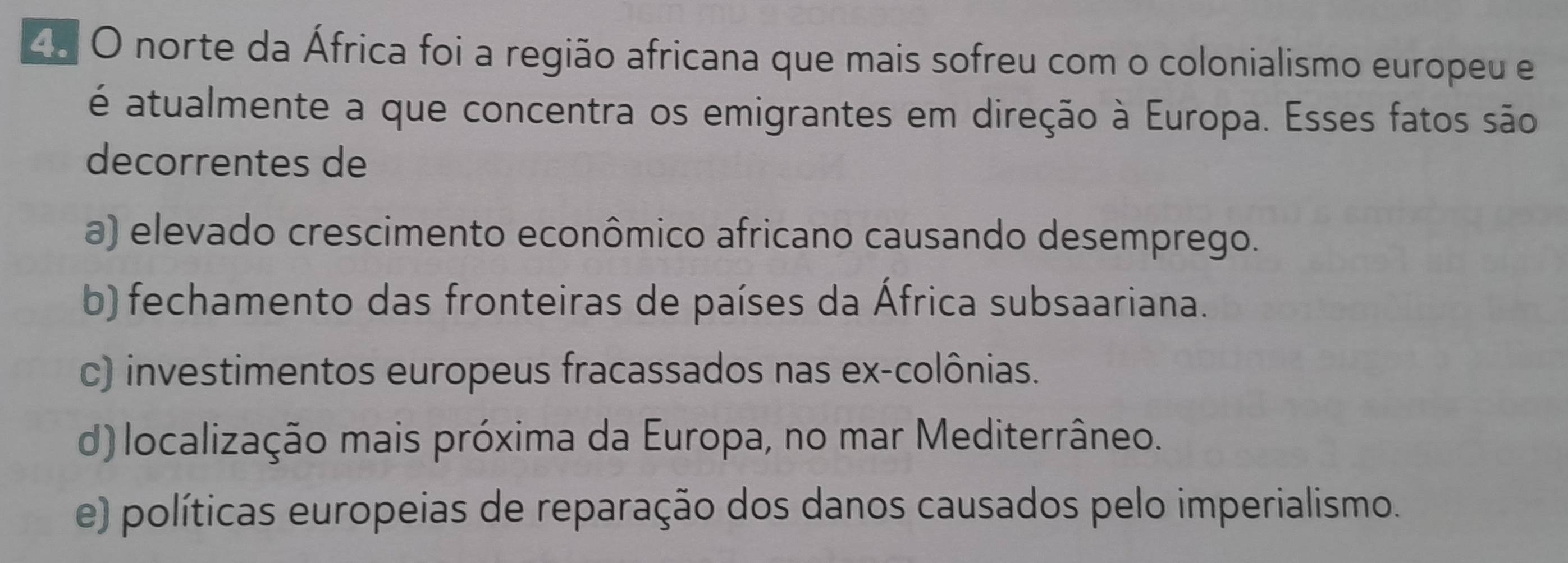 norte da África foi a região africana que mais sofreu com o colonialismo europeu e
é atualmente a que concentra os emigrantes em direção à Europa. Esses fatos são
decorrentes de
a) elevado crescimento econômico africano causando desemprego.
b) fechamento das fronteiras de países da África subsaariana.
c) investimentos europeus fracassados nas ex-colônias.
d) localização mais próxima da Europa, no mar Mediterrâneo.
e) políticas europeias de reparação dos danos causados pelo imperialismo.