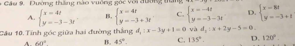 Đường thăng nào vuông góc với đường thắng
A. beginarrayl x=4t y=-3-3tendarray.. B. beginarrayl x=4t y=-3+3tendarray.. C. beginarrayl x=-4t y=-3-3tendarray. D. beginarrayl x=8t y=-3+tendarray.
Câu 10. Tính góc giữa hai đường thắng d_1:x-3y+1=0 và d_2:x+2y-5=0.
A. 60°. B. 45^(0^
C. 135^circ). D. 120°.