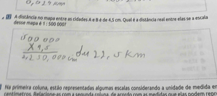 A distância no mapa entre as cidades A e B é de 4,5 cm. Qual é a distância real entre elas se a escala 
desse mapa é 1:500000? 
Na primeira coluna, estão representadas algumas escalas considerando a unidade de medida em 
centímetros. Relacione-as com a segunda coluna, de acordo com as medidas que elas podem repre