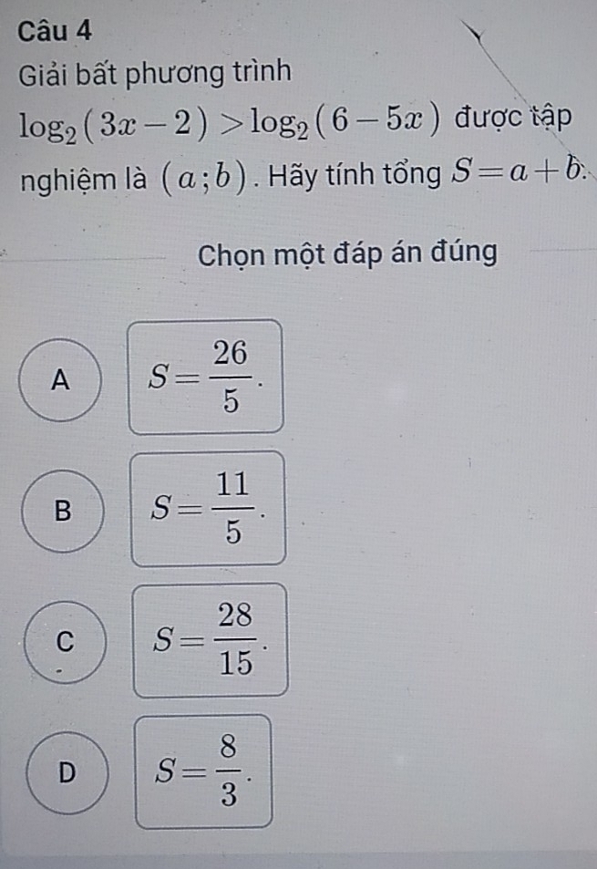 Giải bất phương trình
log _2(3x-2)>log _2(6-5x) được tập
nghiệm là (a;b). Hãy tính tổng S=a+b. 
Chọn một đáp án đúng
A S= 26/5 .
B S= 11/5 .
C S= 28/15 .
D S= 8/3 .