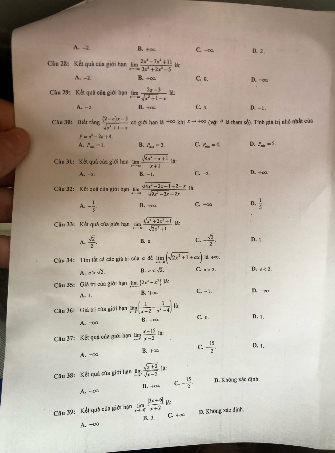 A. -2. B. +∞ C. -o D.2 .
Cầu 28: Kết quả của giới hạn limlimits _xto ∈fty  (2x^3-7x^2+11)/3x^6+2x^3-5  là:
A. -2. B. +∞ C. 0. D. -∞
Câu 29: Kết quả của giới hạn limlimits _xto -∈fty  (2x-3)/sqrt(x^2+1)-x  là:
A. -2. B. +∞. C. 3. D. -1.
Câu 30: Biết rằng  ((2-a)x-3)/sqrt(x^2+1)-x  có giới hạn là +∈fty khi xto +∈fty v_0i a là tham số). Tính giá trị nhỏ nhất của
P=a^2-2a+4.
B.
A. P_min=1. P_min=3. C. P_min=4. D. P_min=5.
Câu 31: Kết quả của giới hạn limlimits _xto -∈fty  (sqrt(4x^2-x+1))/x+1  là:
A. -2. B. -1. C. -2. D. +∞
Câu 32: Kết quả của giới hạn limlimits _xto +∈fty  (sqrt(4x^2-2x+1)+2-x)/sqrt(9x^2-3x)+2x  là:
A. - 1/5 . C. -∞ D.  1/5 .
B. +∈fty .
Câu 33: Kết quả của giới hạn limlimits _xto -∈fty  (sqrt[3](x^3+2x^2+1))/sqrt(2x^2+1)  là:
A.  sqrt(2)/2 . B. 0. C. - sqrt(2)/2 . D. 1.
Câu 34: Tìm tắt cả các giá trị của a đề limlimits _xto -∈fty (sqrt(2x^2+1)+ax) là +∞.
A. a>sqrt(2).
B. a C. a>2. D. a<2.
Câu 35: Giá trị của giới hạn limlimits _xto -∈fty (2x^3-x^2) là:
A. 1.
B. '+∞. C. -1. D. -∞ .
Câu 36: Giá trị của giới hạn limlimits _xto 2^-( 1/x-2 - 1/x^2-4 ) là:
A. -∞a B. +∞.
C. 0. D. 1.
Câu 37: Kết quả của giới hạn limlimits _xto 2^+ (x-15)/x-2  là:
C. D. 1.
A. -∞ B. +∞. - 15/2 .
Câu 38: Kết quả của giới hạn limlimits _xto 2^+ (sqrt(x+2))/sqrt(x-2)  là:
A. -∞ B. +∞. C. - 15/2 . D. Không xác định.
Câu 39: Kết quả của giới hạn limlimits _xto (-2)^+ (|3x+6|)/x+2  là:
B. 3. C. +∞. D. Không xác định.
A. -∞