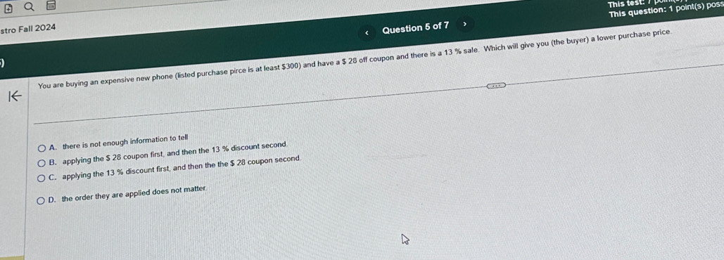 This test: 
stro Fall 2024
Question 5 of 7 This question: 1 point(s) pos
You are buying an expensive new phone (listed purchase pirce is at least $300) and have a $ 28 off coupon and there is a 13 % sale. Which will give you (the buyer) a lower purchase price.
A. there is not enough information to tell
B. applying the $ 28 coupon first, and then the 13 % discount second
C. applying the 13 % discount first, and then the the $ 28 coupon second
D. the order they are applied does not matter