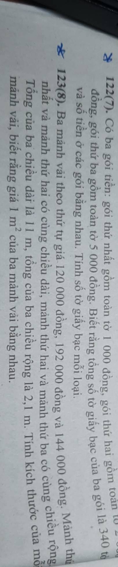 122(7). Có ba gói tiền: gói thứ nhất gồm toàn tờ 1 000 đồng, gói thứ hai gồm toàn từ 
đồng, gói thứ ba gồm toàn tờ 5 000 đồng. Biết rằng tổng số tờ giấy bạc của ba gói là 340 tổ 
và số tiền ở các gói bằng nhau. Tính số tờ giấy bạc mỗi loại. 
123(8). Ba mảnh vải theo thứ tự giá 120 000 đồng, 192 000 đồng và 144 000 đồng. Mảnh thứ 
nhất và mảnh thứ hai có cùng chiều dài, mảnh thứ hai và mảnh thứ ba có cùng chiều rộng 
Tổng của ba chiều dài là 11 m, tổng của ba chiều rộng là 2,1 m. Tính kích thước của mỗ 
mảnh vải, biết rằng giá 1m^2 của ba mảnh vải bằng nhau.