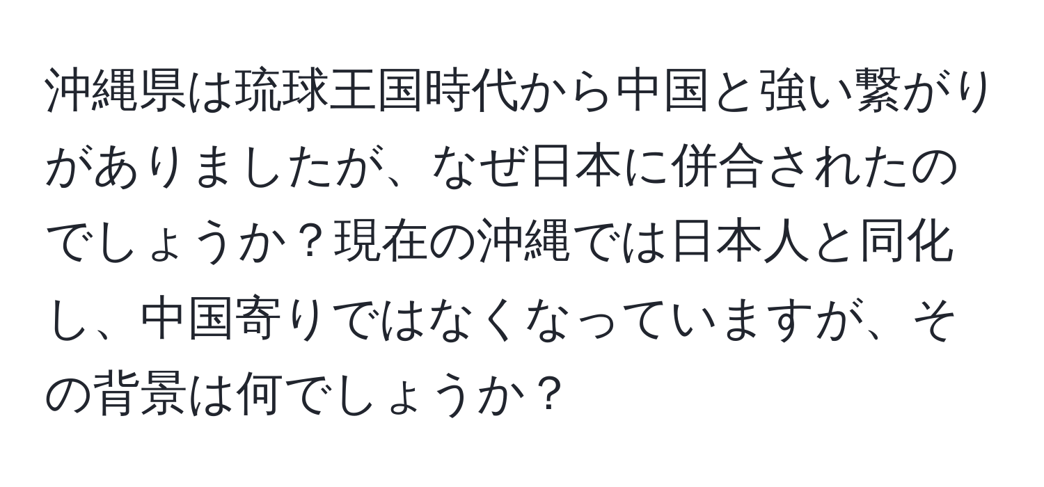 沖縄県は琉球王国時代から中国と強い繋がりがありましたが、なぜ日本に併合されたのでしょうか？現在の沖縄では日本人と同化し、中国寄りではなくなっていますが、その背景は何でしょうか？