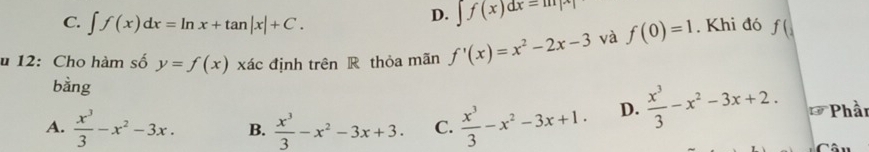 C. ∈t f(x)dx=ln x+tan |x|+C.
D. ∈t f(x)dx=m|x|
u 12: Cho hàm số y=f(x)xac định trên R thỏa mãn f'(x)=x^2-2x-3 và f(0)=1. Khi đó f(
bằng
A.  x^3/3 -x^2-3x. B.  x^3/3 -x^2-3x+3. C.  x^3/3 -x^2-3x+1. D.  x^3/3 -x^2-3x+2. *Phần