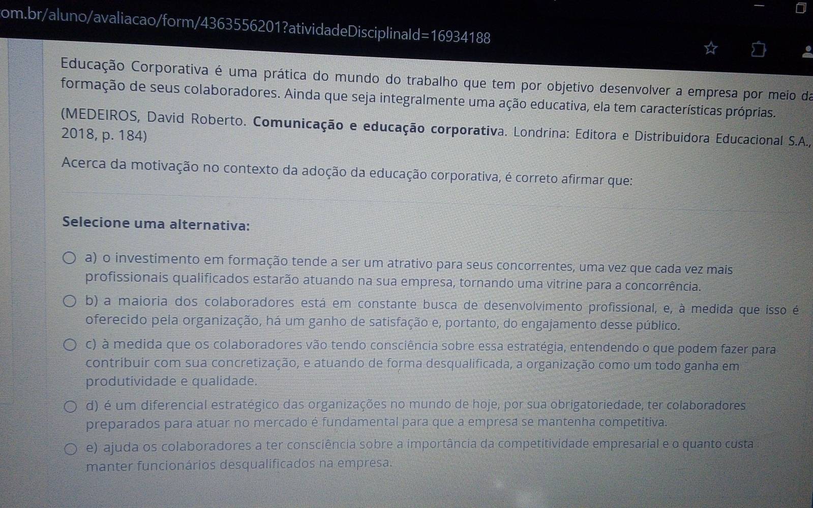 16934 4188
Educação Corporativa é uma prática do mundo do trabalho que tem por objetivo desenvolver a empresa por meio da
formação de seus colaboradores. Ainda que seja integralmente uma ação educativa, ela tem características próprias.
(MEDEIROS, David Roberto. Comunicação e educação corporativa. Londrina: Editora e Distribuidora Educacional S.A.,
2018, p. 184)
Acerca da motivação no contexto da adoção da educação corporativa, é correto afirmar que:
Selecione uma alternativa:
a) o investimento em formação tende a ser um atrativo para seus concorrentes, uma vez que cada vez mais
profissionais qualificados estarão atuando na sua empresa, tornando uma vitrine para a concorrência.
b) a maioria dos colaboradores está em constante busca de desenvolvimento profissional, e, à medida que isso é
oferecido pela organização, há um ganho de satisfação e, portanto, do engajamento desse público.
c) à medida que os colaboradores vão tendo consciência sobre essa estratégia, entendendo o que podem fazer para
contribuir com sua concretização, e atuando de forma desqualificada, a organização como um todo ganha em
produtividade e qualidade.
d) é um diferencial estratégico das organizações no mundo de hoje, por sua obrigatoriedade, ter colaboradores
preparados para atuar no mercado é fundamental para que a empresa se mantenha competitiva.
e) ajuda os colaboradores a ter consciência sobre a importância da competitividade empresarial e o quanto custa
manter funcionários desqualificados na empresa.