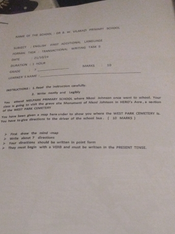 NAN of tHE SCHOOL : DN B. W. VILAKAZY PRINAIY SCHOol 
SUBECT , ENGLISH FIRST ADDITIONAL LANGUAGE 
FORMAL TASK : FRANSACTIONAL WRITING FASE G 
OATIE 
× 21/10/24 
OURATiON : I HOUm 
_ 
GRADE : 7 _MARICS 10 
LEARNER' s name 
INSTRLCTIONS ) I. Read the instruction carefully. 
2. Wribe neetly and Legibly 
You aread MELPARK PRIMARY SCHOOL, where Nkos! Johnson once went to school. Your 
of the WEST PARK CEMETERY cless is going to visit the prave site Monumment of Nkosi Johnson in HERO's Acre, a section 
You have been given a map here under to show you where the WEST PARK CEMETERY is. 
You have to give directions to the driver of the school bus . ( 10 MJRKS ) 
First draw the mind map Write about 7 directions 
Your directions should be written in paint form 
They must begin with a VERB and must be written in the PRESENT TENSE.