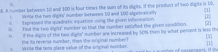 it. 
8. A number between 10 and 100 is four times the sum of its digits. If the product of two digits is 16, 
i. Write the two digits’ number between 10 and 100 algebraically [1] 
ii. Expressed the quadratic equation using the given information. [2] 
iii. Find the two digits’ number so that the number satisfied the given condition. [2] 
iv. If the digits of the two digits’ number are increased by 50% then by what percent is less tha 
[1] 
the its reverse number, then the original number? [1] 
v. Write the tens place value of the original number.