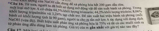 khôi lượng của NaOH cần dùng đề xà phòng hóa hết 200 gam dầu đừa. 
+Câu 16. Từ xưa, người ta đã biết sử dụng mở động vật đề sản xuất bánh xà phòng. Trong wồi 
một loại mỡ lợn A có chứa 44,5% khổi lượng tristearin; 44,2% khổi lượng triolein; 8,06%
khối lượng tripalmitin và 3,24% tạp chất trợ. Để sản xuất hai triệu bánh xã phòng (môi 
bánh có khối lượng tịnh là 90 gam), người ta cho m tân mỡ lợn A tác dụng với dung dịch 

NaOH (vừa đủ). Biết hiệu suất phản ứng xã phòng hóa là 75% và tất cả các muối sinh ra 
từ phản ứng đều dùng làm xà phòng. Giá trị của m gần nhất với giá trị nào sau đây? 
Câu 17. Một lại