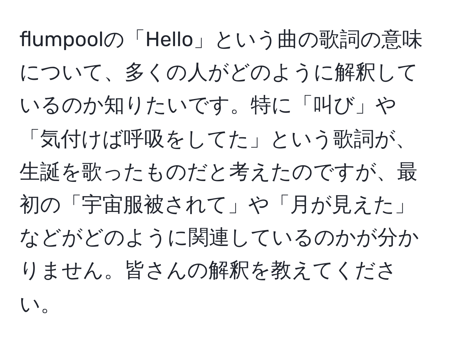 flumpoolの「Hello」という曲の歌詞の意味について、多くの人がどのように解釈しているのか知りたいです。特に「叫び」や「気付けば呼吸をしてた」という歌詞が、生誕を歌ったものだと考えたのですが、最初の「宇宙服被されて」や「月が見えた」などがどのように関連しているのかが分かりません。皆さんの解釈を教えてください。